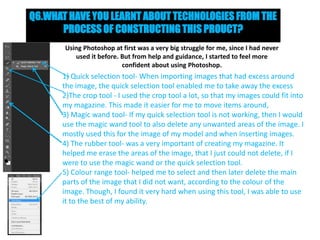 Q6.WHAT HAVE YOU LEARNT ABOUT TECHNOLOGIES FROM THE
PROCESS OF CONSTRUCTING THIS PROUCT?
Using Photoshop at first was a very big struggle for me, since I had never
used it before. But from help and guidance, I started to feel more
confident about using Photoshop.

1) Quick selection tool- When importing images that had excess around
the image, the quick selection tool enabled me to take away the excess
2)The crop tool - I used the crop tool a lot, so that my images could fit into
my magazine. This made it easier for me to move items around,
3) Magic wand tool- If my quick selection tool is not working, then I would
use the magic wand tool to also delete any unwanted areas of the image. I
mostly used this for the image of my model and when inserting images.
4) The rubber tool- was a very important of creating my magazine. It
helped me erase the areas of the image, that I just could not delete, if I
were to use the magic wand or the quick selection tool.
5) Colour range tool- helped me to select and then later delete the main
parts of the image that I did not want, according to the colour of the
image. Though, I found it very hard when using this tool, I was able to use
it to the best of my ability.

 