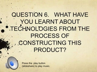 QUESTION 6. WHAT HAVE
YOU LEARNT ABOUT
TECHNOLOGIES FROM THE
PROCESS OF
CONSTRUCTING THIS
PRODUCT?
Press the play button
(slideshare) to play music.

 