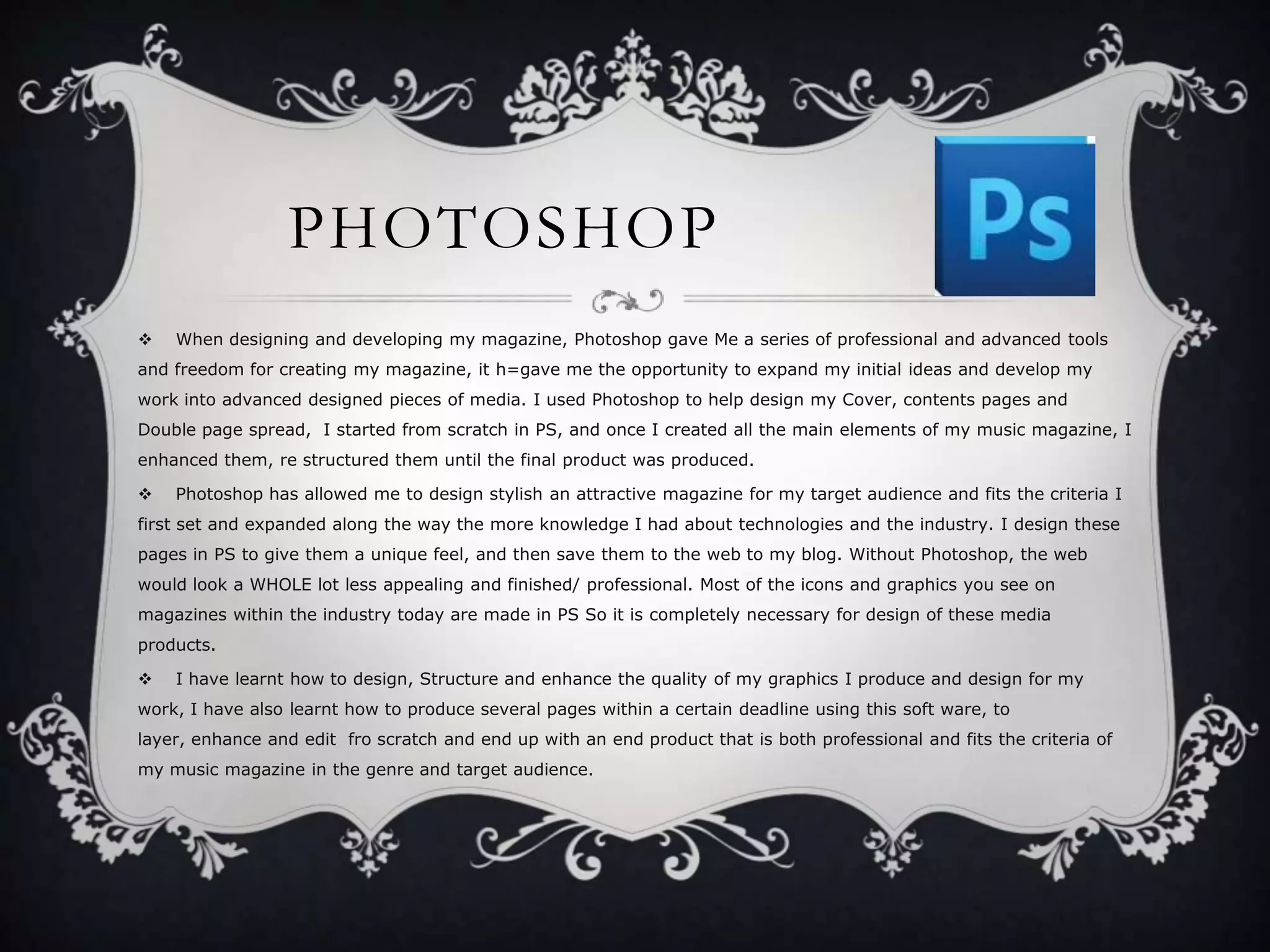 PHOTOSHOP


When designing and developing my magazine, Photoshop gave Me a series of professional and advanced tools

and freedom for creating my magazine, it h=gave me the opportunity to expand my initial ideas and develop my
work into advanced designed pieces of media. I used Photoshop to help design my Cover, contents pages and
Double page spread, I started from scratch in PS, and once I created all the main elements of my music magazine, I
enhanced them, re structured them until the final product was produced.


Photoshop has allowed me to design stylish an attractive magazine for my target audience and fits the criteria I

first set and expanded along the way the more knowledge I had about technologies and the industry. I design these
pages in PS to give them a unique feel, and then save them to the web to my blog. Without Photoshop, the web
would look a WHOLE lot less appealing and finished/ professional. Most of the icons and graphics you see on
magazines within the industry today are made in PS So it is completely necessary for design of these media
products.


I have learnt how to design, Structure and enhance the quality of my graphics I produce and design for my

work, I have also learnt how to produce several pages within a certain deadline using this soft ware, to
layer, enhance and edit fro scratch and end up with an end product that is both professional and fits the criteria of
my music magazine in the genre and target audience.

 