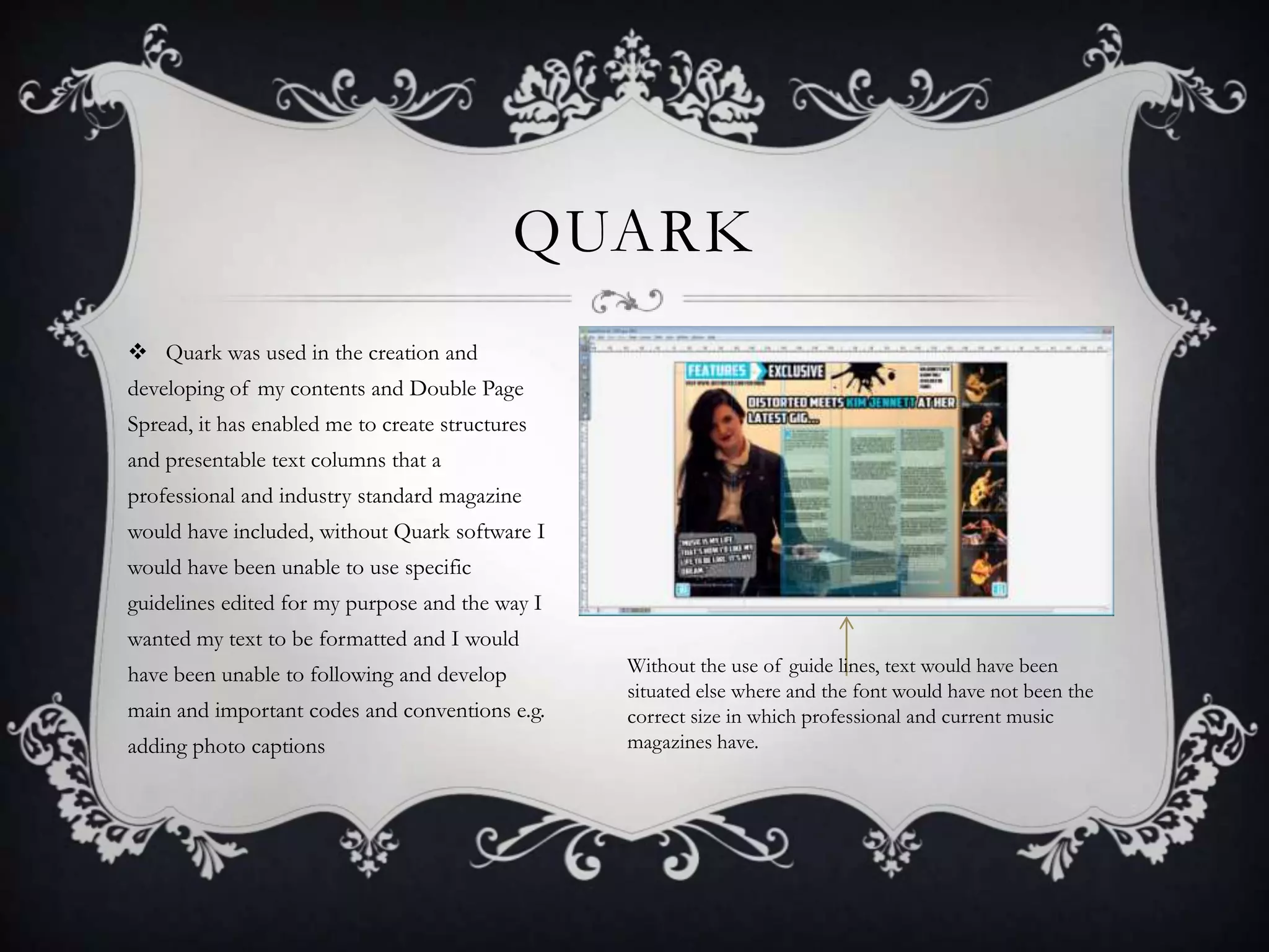 QUARK
 Quark was used in the creation and
developing of my contents and Double Page
Spread, it has enabled me to create structures
and presentable text columns that a
professional and industry standard magazine
would have included, without Quark software I
would have been unable to use specific
guidelines edited for my purpose and the way I
wanted my text to be formatted and I would
have been unable to following and develop
main and important codes and conventions e.g.
adding photo captions

Without the use of guide lines, text would have been
situated else where and the font would have not been the
correct size in which professional and current music
magazines have.

 