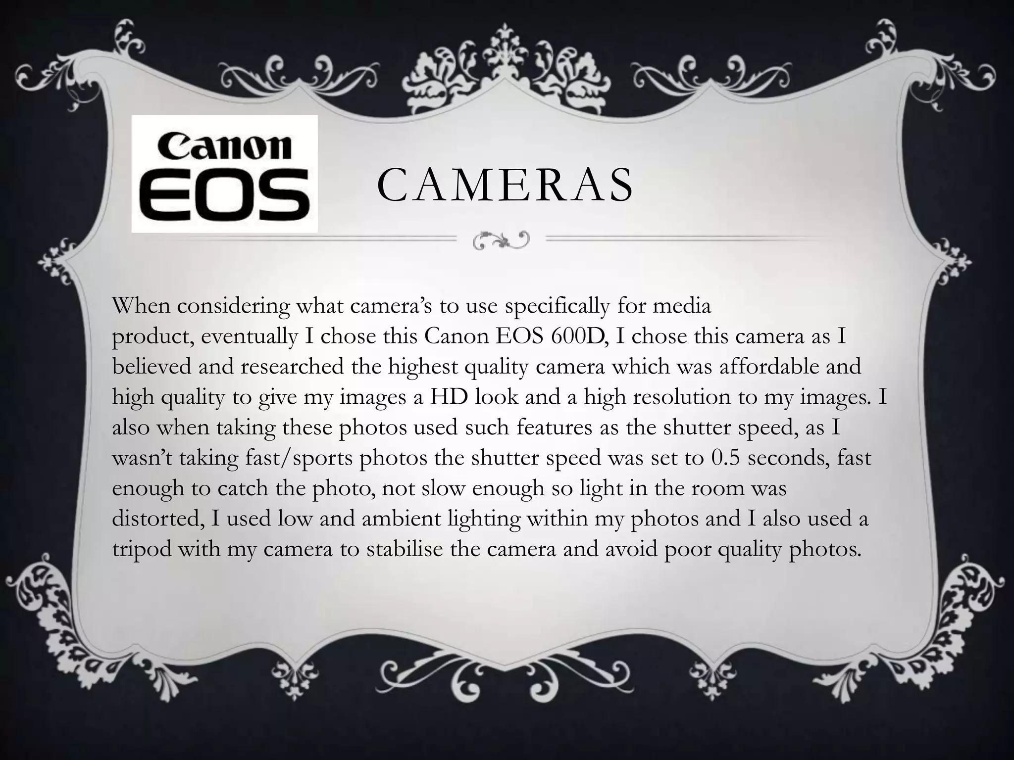 CAMERAS
When considering what camera’s to use specifically for media
product, eventually I chose this Canon EOS 600D, I chose this camera as I
believed and researched the highest quality camera which was affordable and
high quality to give my images a HD look and a high resolution to my images. I
also when taking these photos used such features as the shutter speed, as I
wasn’t taking fast/sports photos the shutter speed was set to 0.5 seconds, fast
enough to catch the photo, not slow enough so light in the room was
distorted, I used low and ambient lighting within my photos and I also used a
tripod with my camera to stabilise the camera and avoid poor quality photos.

 