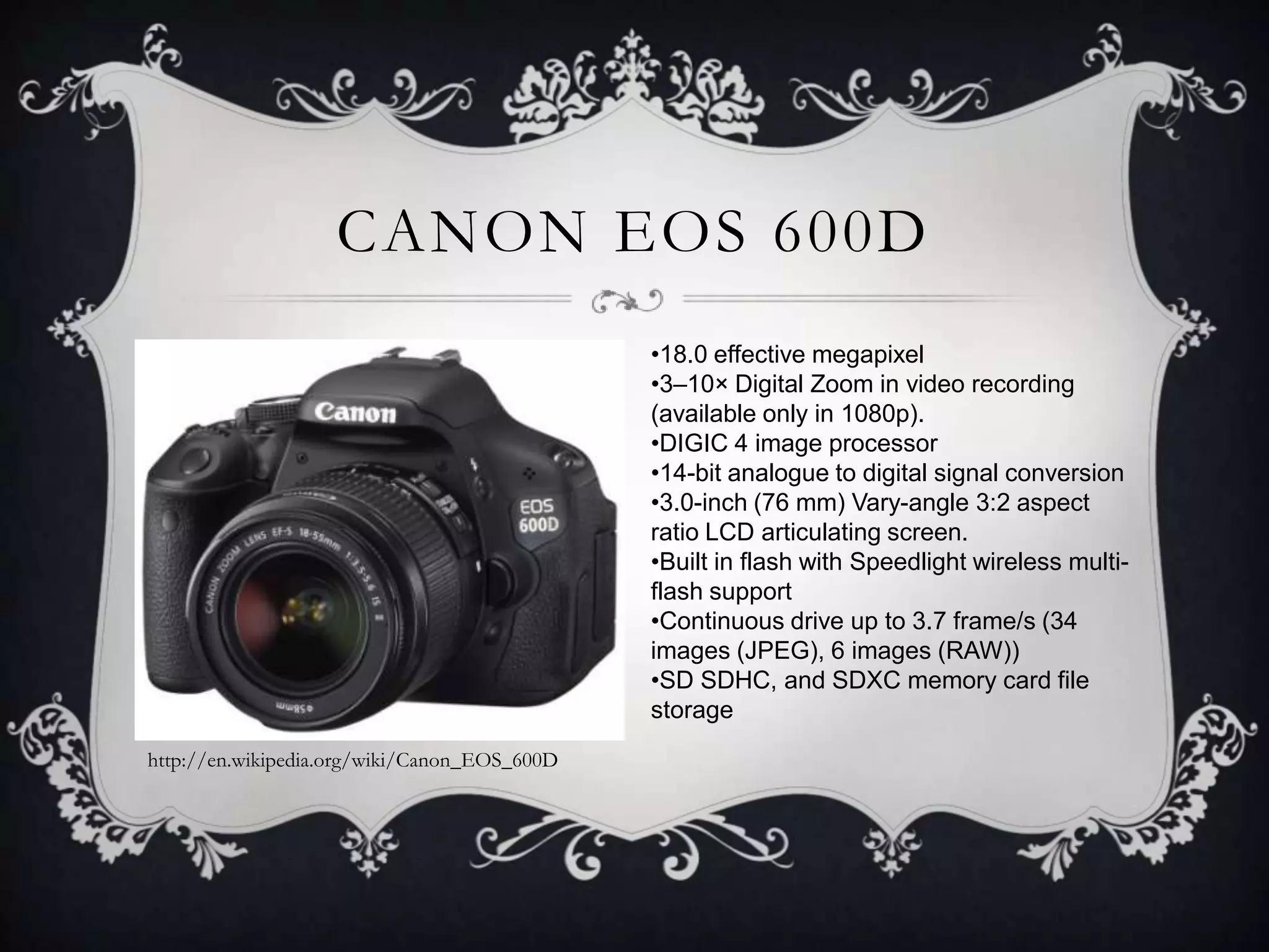 CANON EOS 600D
•18.0 effective megapixel
•3–10× Digital Zoom in video recording
(available only in 1080p).
•DIGIC 4 image processor
•14-bit analogue to digital signal conversion
•3.0-inch (76 mm) Vary-angle 3:2 aspect
ratio LCD articulating screen.
•Built in flash with Speedlight wireless multiflash support
•Continuous drive up to 3.7 frame/s (34
images (JPEG), 6 images (RAW))
•SD SDHC, and SDXC memory card file
storage
http://en.wikipedia.org/wiki/Canon_EOS_600D

 