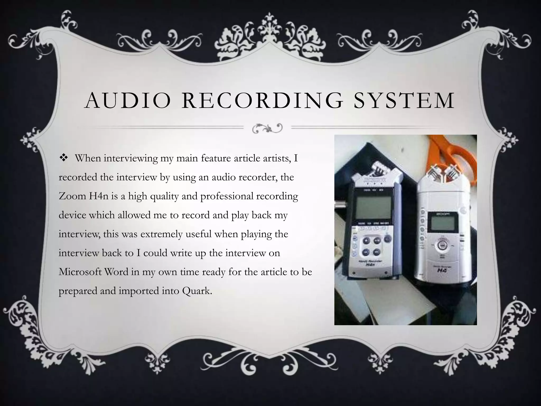 AUDIO RECORDING SYSTEM
 When interviewing my main feature article artists, I
recorded the interview by using an audio recorder, the
Zoom H4n is a high quality and professional recording
device which allowed me to record and play back my

interview, this was extremely useful when playing the
interview back to I could write up the interview on
Microsoft Word in my own time ready for the article to be
prepared and imported into Quark.

 