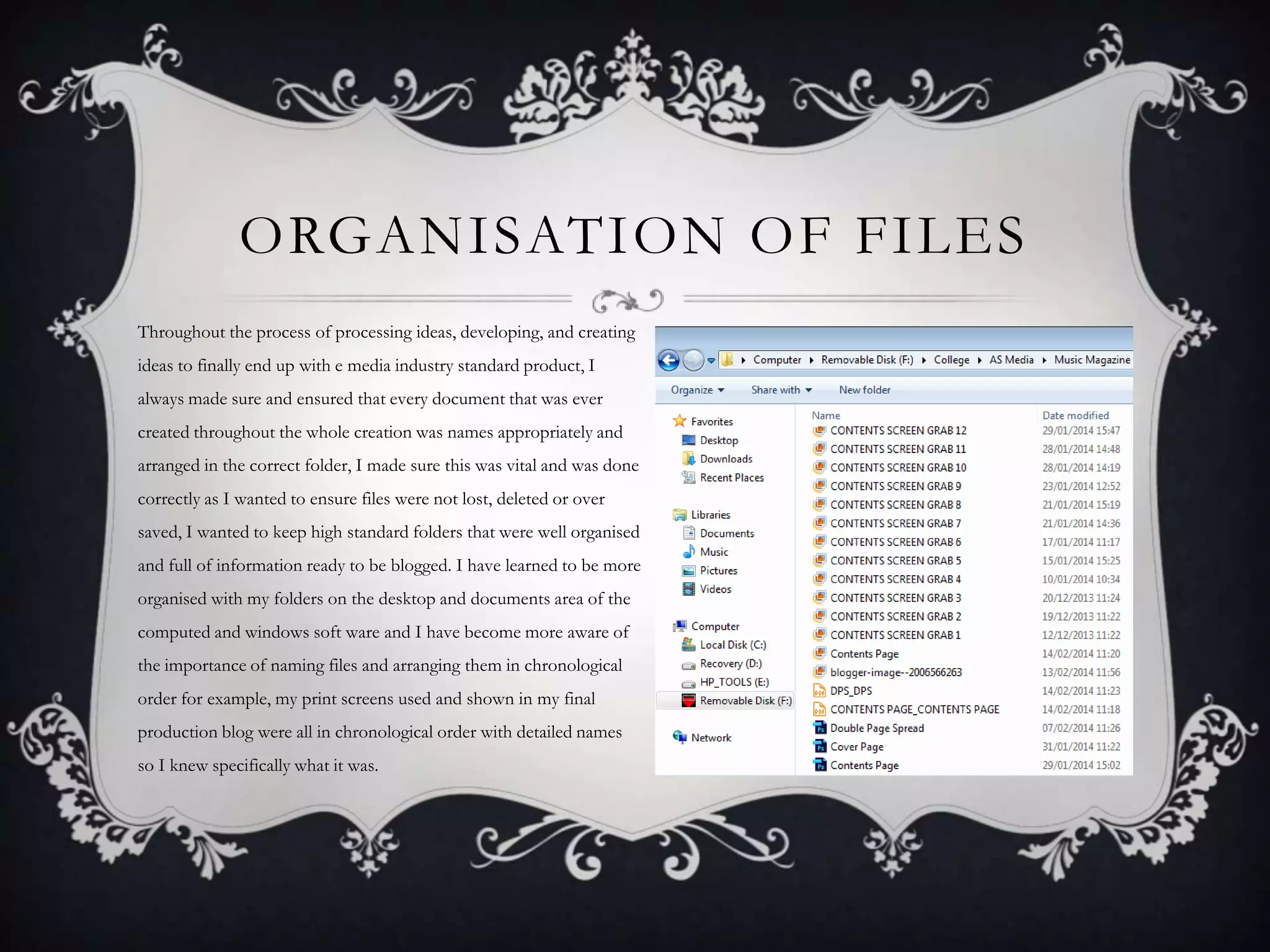 ORGANISATION OF FILES
Throughout the process of processing ideas, developing, and creating

ideas to finally end up with e media industry standard product, I
always made sure and ensured that every document that was ever
created throughout the whole creation was names appropriately and
arranged in the correct folder, I made sure this was vital and was done
correctly as I wanted to ensure files were not lost, deleted or over
saved, I wanted to keep high standard folders that were well organised
and full of information ready to be blogged. I have learned to be more
organised with my folders on the desktop and documents area of the
computed and windows soft ware and I have become more aware of
the importance of naming files and arranging them in chronological
order for example, my print screens used and shown in my final
production blog were all in chronological order with detailed names
so I knew specifically what it was.

 