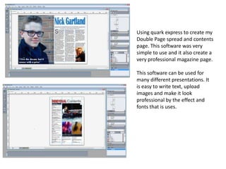 Using quark express to create my
Double Page spread and contents
page. This software was very
simple to use and it also create a
very professional magazine page.
This software can be used for
many different presentations. It
is easy to write text, upload
images and make it look
professional by the effect and
fonts that is uses.
 