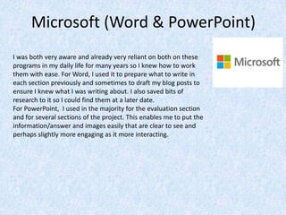 Microsoft (Word & PowerPoint)
I was both very aware and already very reliant on both on these
programs in my daily life for many years so I knew how to work
them with ease. For Word, I used it to prepare what to write in
each section previously and sometimes to draft my blog posts to
ensure I knew what I was writing about. I also saved bits of
research to it so I could find them at a later date.
For PowerPoint, I used in the majority for the evaluation section
and for several sections of the project. This enables me to put the
information/answer and images easily that are clear to see and
perhaps slightly more engaging as it more interacting.
 