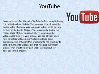 YouTube
I was extremely familiar with YouTube before using it during
the project as I use it daily. The main purpose of using this
online video phoneme was to upload videos on to this site
to then embed onto Blogger. This was mainly during the
recent stage of the evaluation where some must be
video/audio files. It is very simple, as I had already knew
how to upload videos onto YouTube as I had done
previously. The only part that was knew to me was how to
embed them onto Blogger but that was also extremely
simple. That was the only part that I learnt about for
YouTube in this process.
 