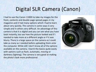 Digital SLR Camera (Canon)
I had to use the Canon 1100D to take my images for the
front, contents and double page spread pages in my
magazine and it had many options which I had to learn
about very quickly. The camera in some ways is very
simple and in others very difficult. An advantage of this
camera is that it is digital and you can see what you have
took instantly, too see how the picture looked and if I
needed to take more at a different angle or if it was
blurry. There is a large space on the camera so I could
take as many as I needed before uploading them onto
the computer. While still I don’t know all of the options
available on the camera, I learnt the basics quite easily
with options such as flash, automatic, moving or
darkness (lighting). The camera is very good at making
the photo’s look more professional.
 