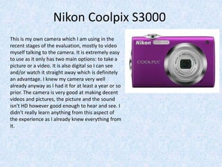 Nikon Coolpix S3000
This is my own camera which I am using in the
recent stages of the evaluation, mostly to video
myself talking to the camera. It is extremely easy
to use as it only has two main options: to take a
picture or a video. It is also digital so I can see
and/or watch it straight away which is definitely
an advantage. I knew my camera very well
already anyway as I had it for at least a year or so
prior. The camera is very good at making decent
videos and pictures, the picture and the sound
isn’t HD however good enough to hear and see. I
didn’t really learn anything from this aspect of
the experience as I already knew everything from
it.
 