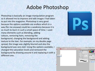 Adobe Photoshop
Photoshop is basically an image manipulation program
so it allowed me to improve and edit images I had taken
to put into the magazine. Photoshop is very good
because the options available are endless which in a
way (for me anyway) could be a weakness because it is
so much to learn in such a small space of time. I used
many elements such as blending, adding
colours, removing hairs, removing the
background, changing the background and adding
texture to the text. For example, on my double page
spread, the image was slightly blurred and also the
background was very dull. Using the options available, I
changed the saturation levels and removed the
background by drawing around it and replacing it with a
different one.
 