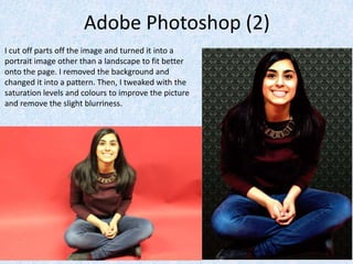 Adobe Photoshop (2)
I cut off parts off the image and turned it into a
portrait image other than a landscape to fit better
onto the page. I removed the background and
changed it into a pattern. Then, I tweaked with the
saturation levels and colours to improve the picture
and remove the slight blurriness.
 