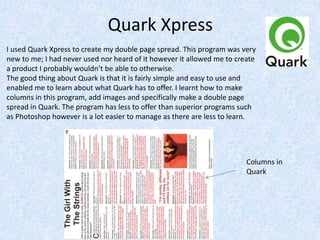 Quark Xpress
I used Quark Xpress to create my double page spread. This program was very
new to me; I had never used nor heard of it however it allowed me to create
a product I probably wouldn’t be able to otherwise.
The good thing about Quark is that it is fairly simple and easy to use and
enabled me to learn about what Quark has to offer. I learnt how to make
columns in this program, add images and specifically make a double page
spread in Quark. The program has less to offer than superior programs such
as Photoshop however is a lot easier to manage as there are less to learn.
Columns in
Quark
 