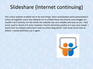 Slideshare (Internet continuing)
This online website enabled me to do two things: Store word/power point presentations
online all together and it also allowed me to embed those documents onto blogger as I
couldn’t do it directly. On the whole the website was very reliable and easy to use. I had
never used or heard of it prior, however I learnt extremely quickly as it was very simple. I
learnt how to embed a document onto an online blog which I had never knew how to
before. I would definitely use it again.
 