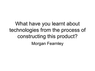 What have you learnt about
technologies from the process of
constructing this product?
Morgan Fearnley
 