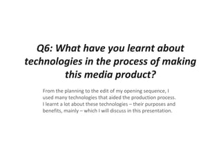 Q6: What have you learnt about
technologies in the process of making
this media product?
From the planning to the edit of my opening sequence, I
used many technologies that aided the production process.
I learnt a lot about these technologies – their purposes and
benefits, mainly – which I will discuss in this presentation.
 