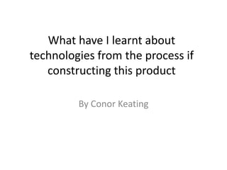 What have I learnt about
technologies from the process if
constructing this product
By Conor Keating
 