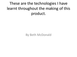 These are the technologies I have
learnt throughout the making of this
product.
By Beth McDonald
 