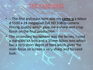 • - The first and main item was my camera a Nikon
d 5100 a 24 megapixel full HD 1080p camera
filming quality which gave me a sharp and crisp
finish on the final production.
• The secondary equipment was the lenses, I used
a standard kit lens and a 35mm Nikon lens which
has a very short depth of filed which gives the
main focus on screen a very sharp and focused
look.
 