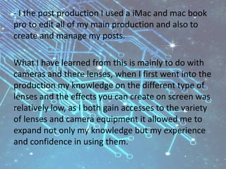 - I the post production I used a iMac and mac book
pro to edit all of my main production and also to
create and manage my posts.
What I have learned from this is mainly to do with
cameras and there lenses, when I first went into the
production my knowledge on the different type of
lenses and the effects you can create on screen was
relatively low, as I both gain accesses to the variety
of lenses and camera equipment it allowed me to
expand not only my knowledge but my experience
and confidence in using them.
 