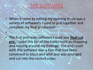 • When it came to editing my opening there was a
variety of software’s I used to pull together and
complete my final production
•
• The first and main software I used was final cut
pro , I used this for all the basics such as chopping
and moving around my frottage. The end result
with this software was a film that had been
converted to black and whit and was arranged
and cut into the correct order.
 