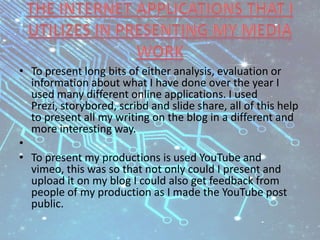 • To present long bits of either analysis, evaluation or
information about what I have done over the year I
used many different online applications. I used
Prezi, storybored, scribd and slide share, all of this help
to present all my writing on the blog in a different and
more interesting way.
•
• To present my productions is used YouTube and
vimeo, this was so that not only could I present and
upload it on my blog I could also get feedback from
people of my production as I made the YouTube post
public.
 