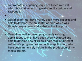 • To promote my opening sequence I used web 2.0
which is social networking websites like twitter and
Facebook.
•
• Out of all of this I have mainly been more exposed and
able to develop the presentation side which was
though programmes and websites like like prize.
•
• Over all as well as developing already existing
applications to me I have been widely exposed and
able to develop new skills on a hole rang of different
software’s, programmes and online application, which
have been immensely helpful in the production of my
media project.
 