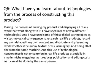 Q6: What have you learnt about technologies
from the process of constructing this
product?
During the process of making my product and displaying all of my
work that went along with it. I have used lots of new a different
technologies. And I have used some of these digital technologies as
via technological convergence to research real life products, record
my own data, edit my own content and distribute and present my
work whether it be audio, textual or visual imagery. And doing all of
the from the same machine. And this use of technological
convergence is not uncommon in real life products especially in
smaller niche magazines as it reduces publication and editing costs
as it can all be done by the same person.
 