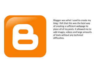 Blogger was what I used to create my
blog. I felt that this was the best way
of creating a sufficient webpage to
place all of my posts. It allowed me to
add images, videos and large amounts
of texts without any technical
difficulties.
 