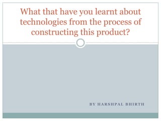 B Y H A R S H P A L B H I R T H
What that have you learnt about
technologies from the process of
constructing this product?
 