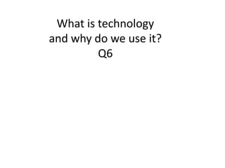 What is technology
and why do we use it?
Q6
 