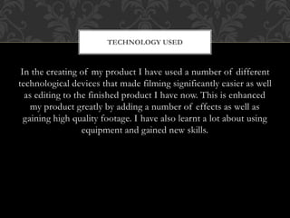 In the creating of my product I have used a number of different
technological devices that made filming significantly easier as well
as editing to the finished product I have now. This is enhanced
my product greatly by adding a number of effects as well as
gaining high quality footage. I have also learnt a lot about using
equipment and gained new skills.
TECHNOLOGY USED
 