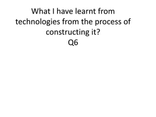What I have learnt from
technologies from the process of
constructing it?
Q6
 