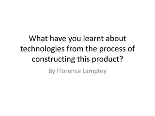 What have you learnt about
technologies from the process of
constructing this product?
By Florence Lamptey
 
