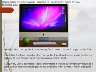 When doing my coursework, I learned to use different types of new
technologies.
- I used a Mac computer to create my front cover, content page and article.
- It was the first time I used a Mac computer therefore I learnt some basics such
as how to use “finder” and how to take a screen shot.
- It was very useful as when I took screenshots it would automatically save as a
jpeg rather then having to paste the shot and then saving it like in a regular
pc.
 