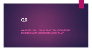 Q6
WHAT HAVE YOU LEARNT ABOUT TECHNOLOGIES IN
THE PROCESS OF CONSTRUCTING THIS FILM?
 