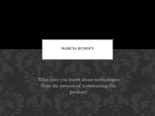 What have you learnt about technologies
from the process of constructing this
product?
MARCIA RUMSEY
 