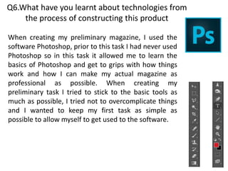 Q6.What have you learnt about technologies from
the process of constructing this product
When creating my preliminary magazine, I used the
software Photoshop, prior to this task I had never used
Photoshop so in this task it allowed me to learn the
basics of Photoshop and get to grips with how things
work and how I can make my actual magazine as
professional as possible. When creating my
preliminary task I tried to stick to the basic tools as
much as possible, I tried not to overcomplicate things
and I wanted to keep my first task as simple as
possible to allow myself to get used to the software.
 