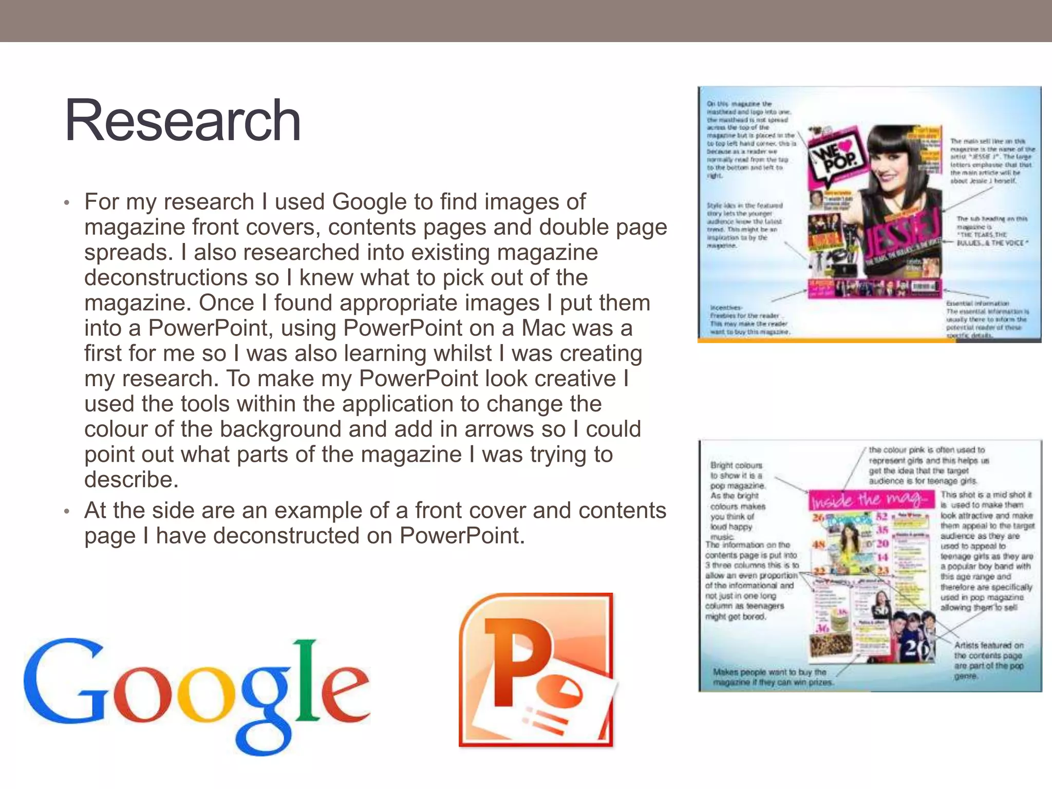 Research
• For my research I used Google to find images of
magazine front covers, contents pages and double page
spreads. I also researched into existing magazine
deconstructions so I knew what to pick out of the
magazine. Once I found appropriate images I put them
into a PowerPoint, using PowerPoint on a Mac was a
first for me so I was also learning whilst I was creating
my research. To make my PowerPoint look creative I
used the tools within the application to change the
colour of the background and add in arrows so I could
point out what parts of the magazine I was trying to
describe.
• At the side are an example of a front cover and contents
page I have deconstructed on PowerPoint.
 
