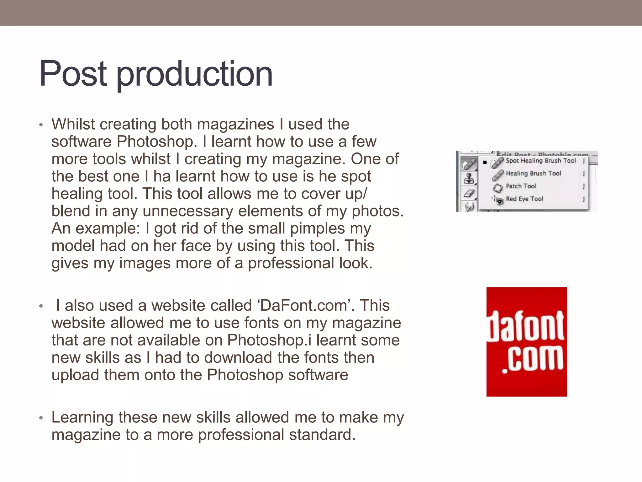 Post production
• Whilst creating both magazines I used the
software Photoshop. I learnt how to use a few
more tools whilst I creating my magazine. One of
the best one I ha learnt how to use is he spot
healing tool. This tool allows me to cover up/
blend in any unnecessary elements of my photos.
An example: I got rid of the small pimples my
model had on her face by using this tool. This
gives my images more of a professional look.
• I also used a website called ‘DaFont.com’. This
website allowed me to use fonts on my magazine
that are not available on Photoshop.i learnt some
new skills as I had to download the fonts then
upload them onto the Photoshop software
• Learning these new skills allowed me to make my
magazine to a more professional standard.
 