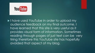  I have used YouTube in order to upload my
audience feedback on my final outcome. I
have learned that this site is very useful as it
provides visual form of information. Sometimes
reading through pages of just text can be very
tiring therefore this YouTube site has hopefully
avoided that aspect of my blog.
 