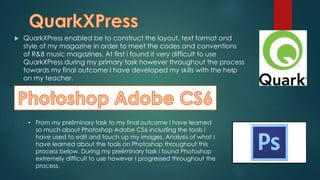  QuarkXPress enabled be to construct the layout, text format and
style of my magazine in order to meet the codes and conventions
of R&B music magazines. At first i found it very difficult to use
QuarkXPress during my primary task however throughout the process
towards my final outcome I have developed my skills with the help
on my teacher.
• From my preliminary task to my final outcome I have learned
so much about Photoshop Adobe CS6 including the tools i
have used to edit and touch up my images. Analysis of what I
have learned about the tools on Photoshop throughout this
process below. During my preliminary task i found Photoshop
extremely difficult to use however I progressed throughout the
process.
 