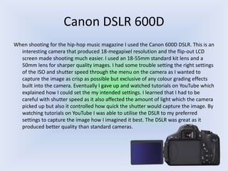 Canon DSLR 600D
When shooting for the hip-hop music magazine I used the Canon 600D DSLR. This is an
interesting camera that produced 18-megapixel resolution and the flip-out LCD
screen made shooting much easier. I used an 18-55mm standard kit lens and a
50mm lens for sharper quality images. I had some trouble setting the right settings
of the ISO and shutter speed through the menu on the camera as I wanted to
capture the image as crisp as possible but exclusive of any colour grading effects
built into the camera. Eventually I gave up and watched tutorials on YouTube which
explained how I could set the my intended settings. I learned that I had to be
careful with shutter speed as it also affected the amount of light which the camera
picked up but also it controlled how quick the shutter would capture the image. By
watching tutorials on YouTube I was able to utilise the DSLR to my preferred
settings to capture the image how I imagined it best. The DSLR was great as it
produced better quality than standard cameras.
 