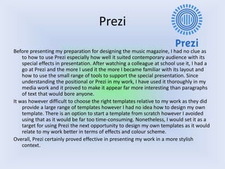 Prezi
Before presenting my preparation for designing the music magazine, I had no clue as
to how to use Prezi especially how well it suited contemporary audience with its
special effects in presentation. After watching a colleague at school use it, I had a
go at Prezi and the more I used it the more I became familiar with its layout and
how to use the small range of tools to support the special presentation. Since
understanding the positional or Prezi in my work, I have used it thoroughly in my
media work and it proved to make it appear far more interesting than paragraphs
of text that would bore anyone.
It was however difficult to choose the right templates relative to my work as they did
provide a large range of templates however I had no idea how to design my own
template. There is an option to start a template from scratch however I avoided
using that as it would be far too time-consuming. Nonetheless, I would set it as a
target for using Prezi the next opportunity to design my own templates as it would
relate to my work better in terms of effects and colour scheme.
Overall, Prezi certainly proved effective in presenting my work in a more stylish
context.
 