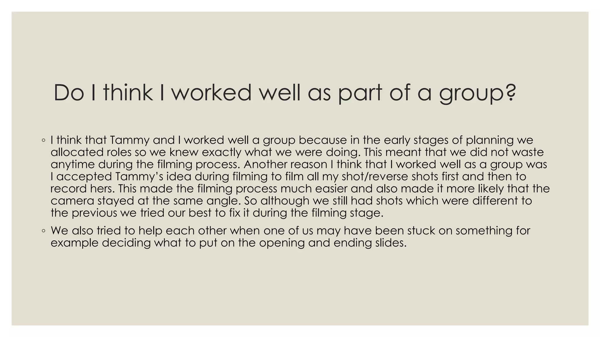 Do I think I worked well as part of a group?
◦ I think that Tammy and I worked well a group because in the early stages of planning we
allocated roles so we knew exactly what we were doing. This meant that we did not waste
anytime during the filming process. Another reason I think that I worked well as a group was
I accepted Tammy’s idea during filming to film all my shot/reverse shots first and then to
record hers. This made the filming process much easier and also made it more likely that the
camera stayed at the same angle. So although we still had shots which were different to
the previous we tried our best to fix it during the filming stage.
◦ We also tried to help each other when one of us may have been stuck on something for
example deciding what to put on the opening and ending slides.
 