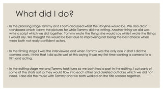 What did I do?
◦ In the planning stage Tammy and I both discussed what the storyline would be. We also did a
storyboard wh...