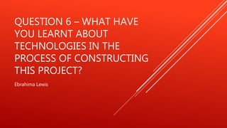 QUESTION 6 – WHAT HAVE
YOU LEARNT ABOUT
TECHNOLOGIES IN THE
PROCESS OF CONSTRUCTING
THIS PROJECT?
Ebrahima Lewis
 