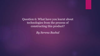 Question 6: What have you learnt about
technologies from the process of
constructing this product?
By Serena Bashal
 