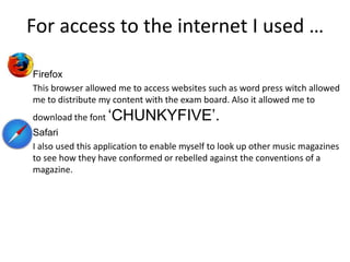 For access to the internet I used …
Firefox
This browser allowed me to access websites such as word press witch allowed
me to distribute my content with the exam board. Also it allowed me to
download the font ‘CHUNKYFIVE’.
Safari
I also used this application to enable myself to look up other music magazines
to see how they have conformed or rebelled against the conventions of a
magazine.
 
