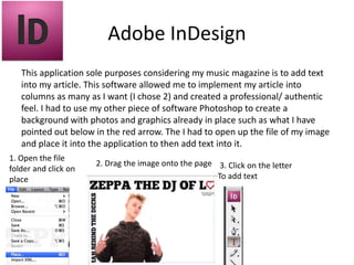 Adobe InDesign
This application sole purposes considering my music magazine is to add text
into my article. This software allowed me to implement my article into
columns as many as I want (I chose 2) and created a professional/ authentic
feel. I had to use my other piece of software Photoshop to create a
background with photos and graphics already in place such as what I have
pointed out below in the red arrow. The I had to open up the file of my image
and place it into the application to then add text into it.
1. Open the file
folder and click on
place
2. Drag the image onto the page 3. Click on the letter
To add text
 