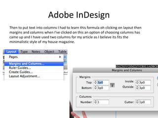 Adobe InDesign
Then to put text into columns I had to learn this formula oh clicking on layout then
margins and columns when I've clicked on this an option of choosing columns has
came up and I have used two columns for my article as I believe its fits the
minimalistic style of my house magazine.
 